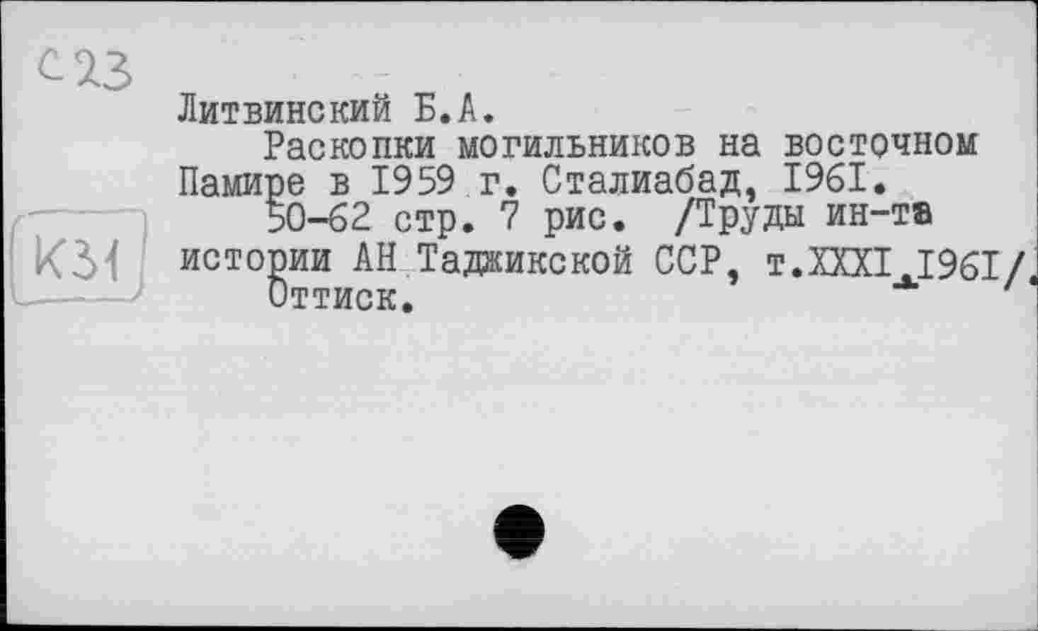 ﻿С 2.3
Литвинекий Б.А.
Раскопки могильников на восточном
Памире в 1959 г. Сталиабад, 1961.
50-62 стр. 7 рис. /Труды ин-та
КЗИ истории АН Таджикской ССР, т.XXXI.1961/
Оттиск.